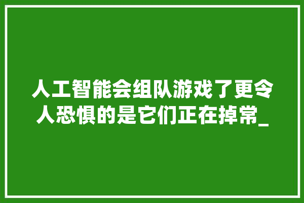 人工智能会组队游戏了更令人恐惧的是它们正在掉常_人类_诺曼