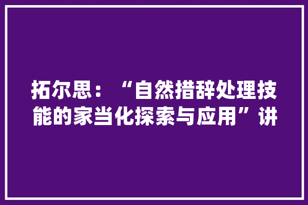拓尔思：“自然措辞处理技能的家当化探索与应用”讲座圆满收官_技巧_措辞 AI快讯