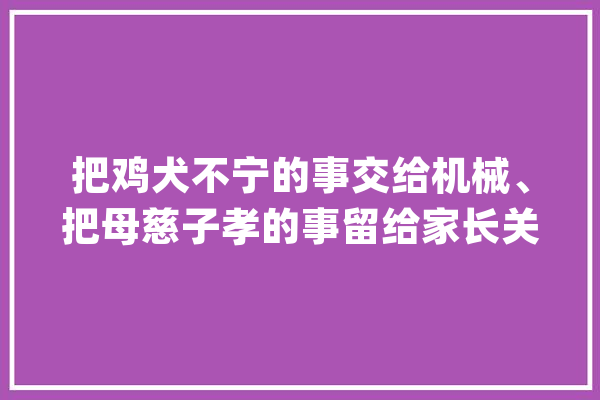 把鸡犬不宁的事交给机械、把母慈子孝的事留给家长关于人工智能我们还可以期待这些……_人工智能_华东师范年夜学 智能问答