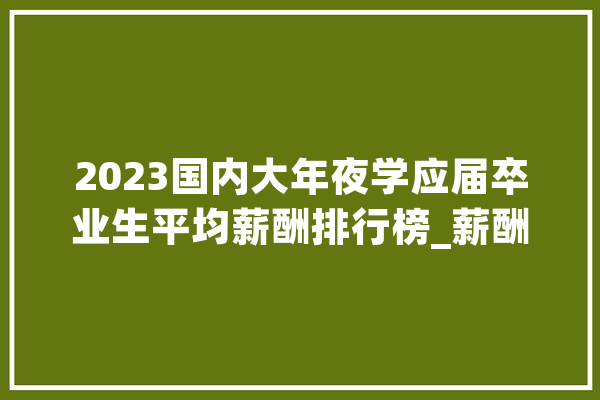 2023国内大年夜学应届卒业生平均薪酬排行榜_薪酬_卒业生