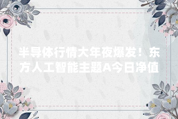 半导体行情大年夜爆发！东方人工智能主题A今日净值大年夜涨11.4%暂居混淆型股基第一名_涨幅_基金 智能助手