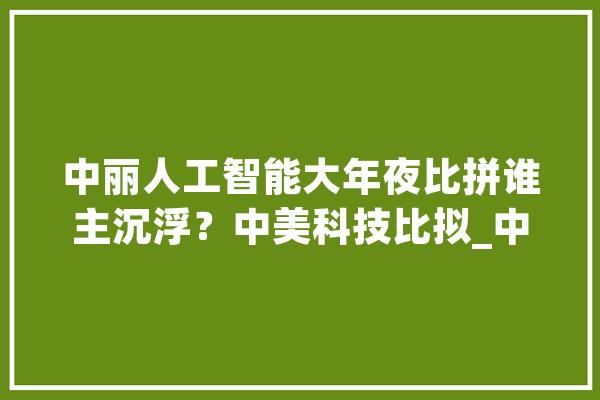 中丽人工智能大年夜比拼谁主沉浮？中美科技比拟_中美_中国