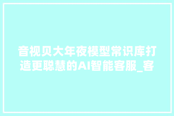 音视贝大年夜模型常识库打造更聪慧的AI智能客服_客服_常识库
