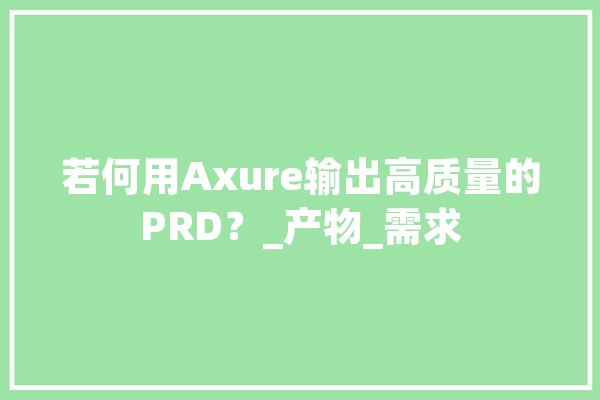 若何用Axure输出高质量的PRD？_产物_需求 计算机