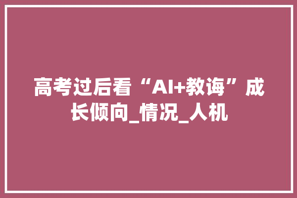 高考过后看“AI+教诲”成长倾向_情况_人机 云服务