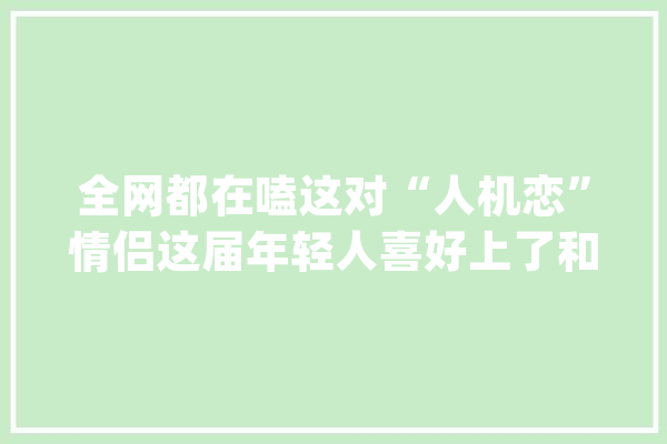 全网都在嗑这对“人机恋”情侣这届年轻人喜好上了和AI谈恋爱？_的人_空气