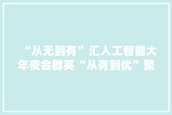 “从无到有”汇人工智能大年夜会群英“从有到优”聚立异创意家当星火_西岸_人工智能 AI快讯