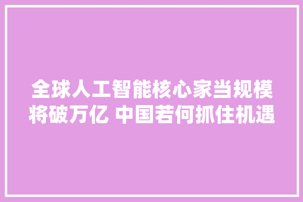 全球人工智能核心家当规模将破万亿 中国若何抓住机遇？_人工智能_技巧 智能写作
