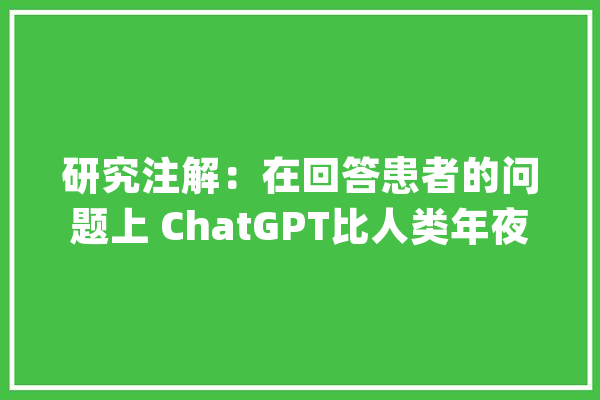 研究注解：在回答患者的问题上 ChatGPT比人类年夜夫出色_宾夕法尼亚年夜学_患者 智能写作