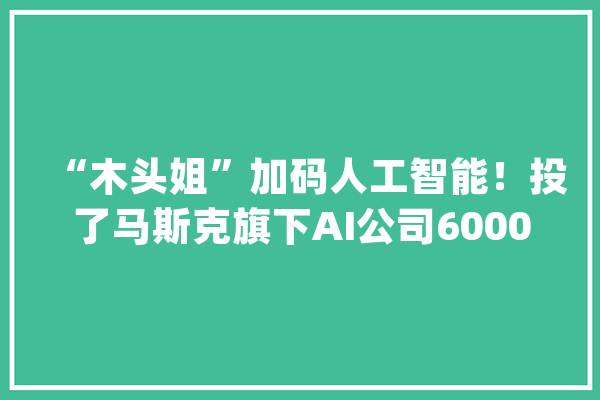 “木头姐”加码人工智能！投了马斯克旗下AI公司6000万美元_方舟_特斯拉
