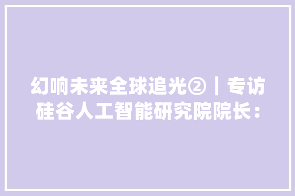 幻响未来全球追光②｜专访硅谷人工智能研究院院长：几乎每位硅谷科研者都受过科幻作品启发_科幻_人类 科技快讯