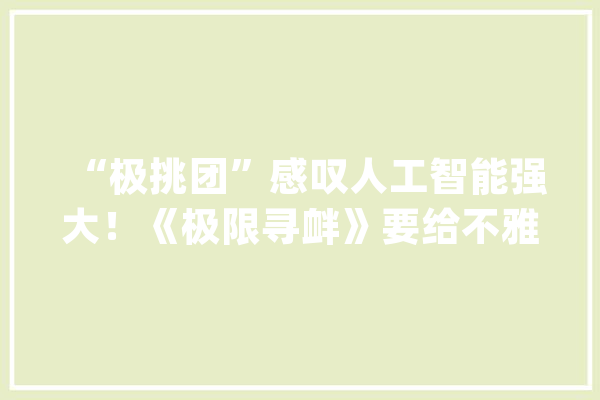 “极挑团”感叹人工智能强大！《极限寻衅》要给不雅观众深读思虑_人工智能_不雅观