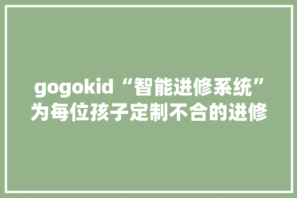 gogokid“智能进修系统”为每位孩子定制不合的进修筹划_孩子_技巧 AI简讯