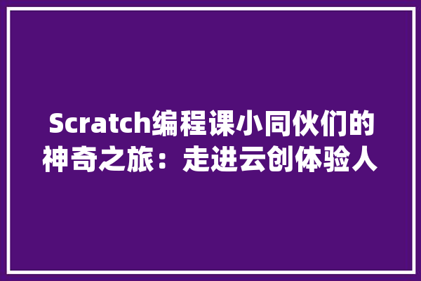 Scratch编程课小同伙们的神奇之旅：走进云创体验人工智能_孩子们_数据 云服务