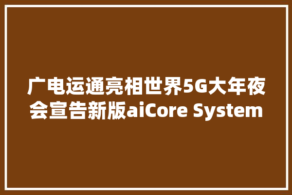 广电运通亮相世界5G大年夜会宣告新版aiCore System等人工智能产品_广电_基建