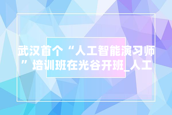 武汉首个“人工智能演习师”培训班在光谷开班_人工智能_培训班