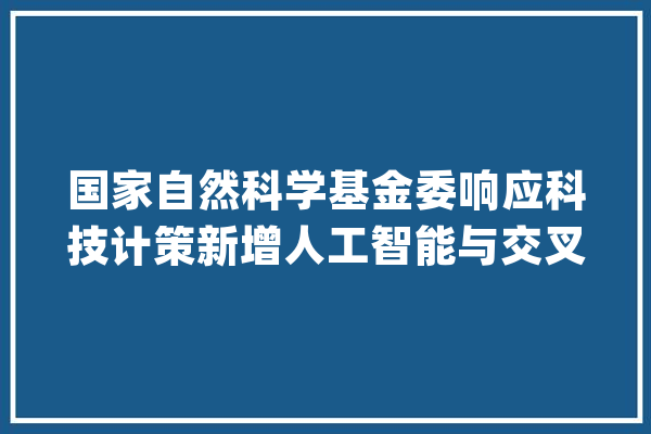 国家自然科学基金委响应科技计策新增人工智能与交叉学科两大年夜领域_体系_技巧