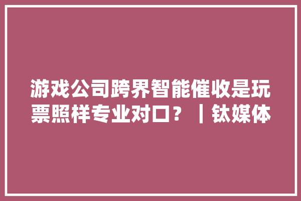 游戏公司跨界智能催收是玩票照样专业对口？｜钛媒体金融_营业_智能 云服务