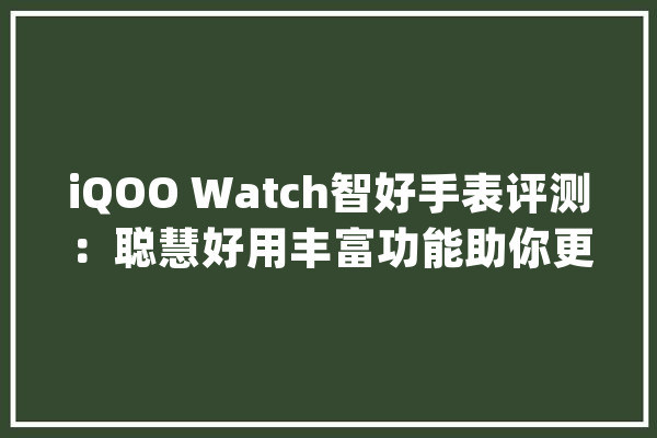 iQOO Watch智好手表评测：聪慧好用丰富功能助你更自信更健康_表盘_手表 计算机