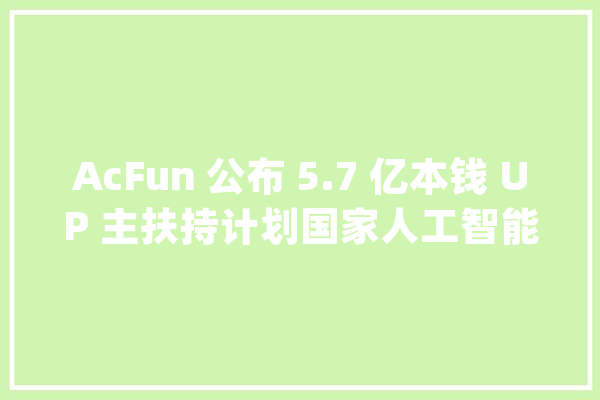 AcFun 公布 5.7 亿本钱 UP 主扶持计划国家人工智能开放立异平台将迎来新一轮扩围 | 早 8 点档_人工智能_沃尔玛 智能问答