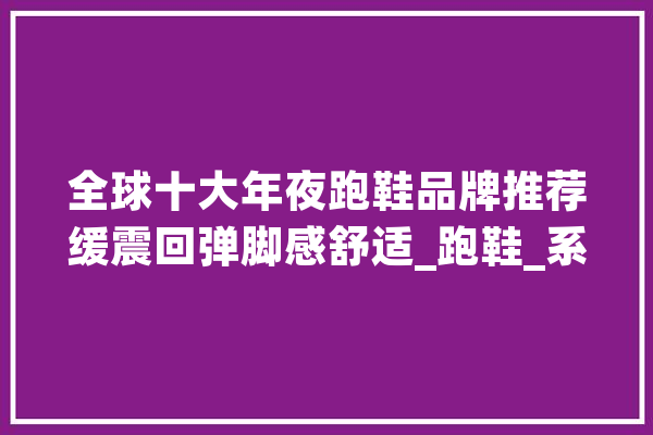 全球十大年夜跑鞋品牌推荐缓震回弹脚感舒适_跑鞋_系列
