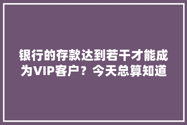 银行的存款达到若干才能成为VIP客户？今天总算知道了_客户_银行 智能问答