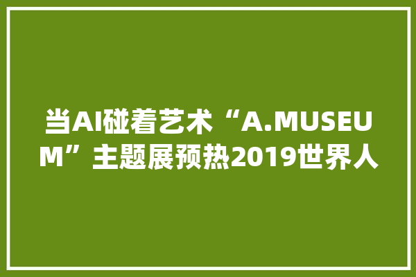 当AI碰着艺术“A.MUSEUM”主题展预热2019世界人工智能大年夜会_新平易近_人工智能 文字写作