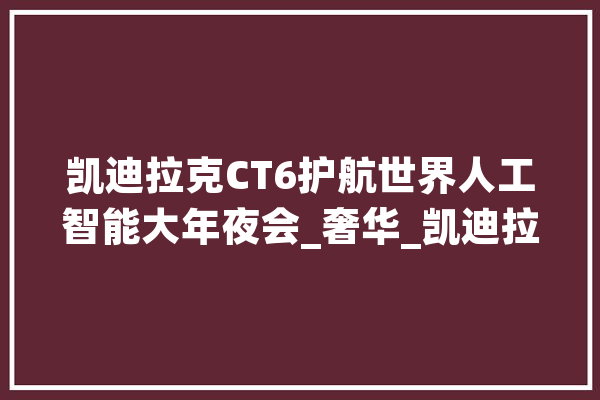 凯迪拉克CT6护航世界人工智能大年夜会_奢华_凯迪拉克 文字写作