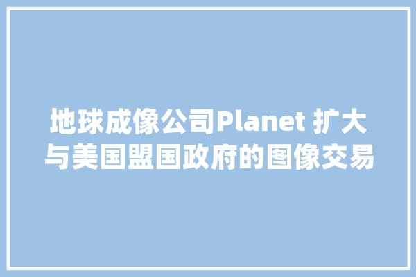 地球成像公司Planet 扩大与美国盟国政府的图像交易_高分辩率_数据 科技快讯