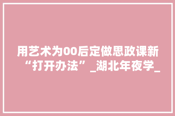 用艺术为00后定做思政课新“打开办法”_湖北年夜学_艺术