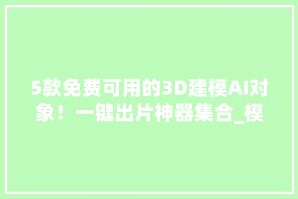 5款免费可用的3D建模AI对象！一键出片神器集合_模子_图像 文字写作