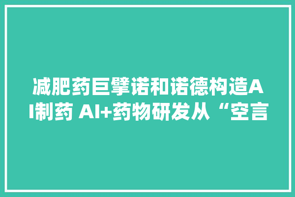 减肥药巨擘诺和诺德构造AI制药 AI+药物研发从“空言无补”走向落地_药物_诺德