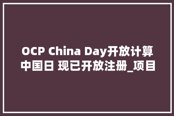 OCP China Day开放计算中国日 现已开放注册_项目_多个