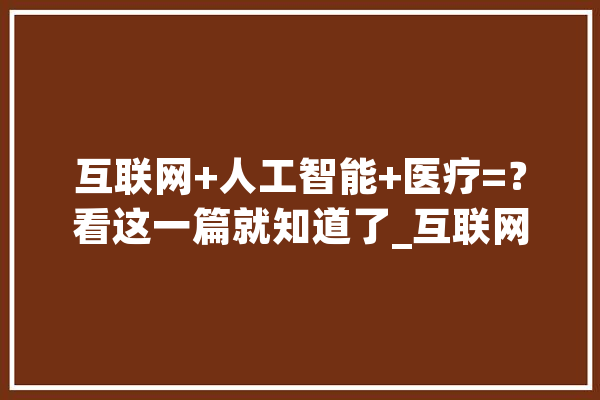 互联网+人工智能+医疗=？看这一篇就知道了_互联网_在线