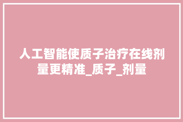 人工智能使质子治疗在线剂量更精准_质子_剂量 AI简讯
