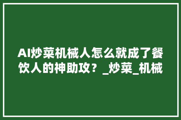 AI炒菜机械人怎么就成了餐饮人的神助攻？_炒菜_机械人