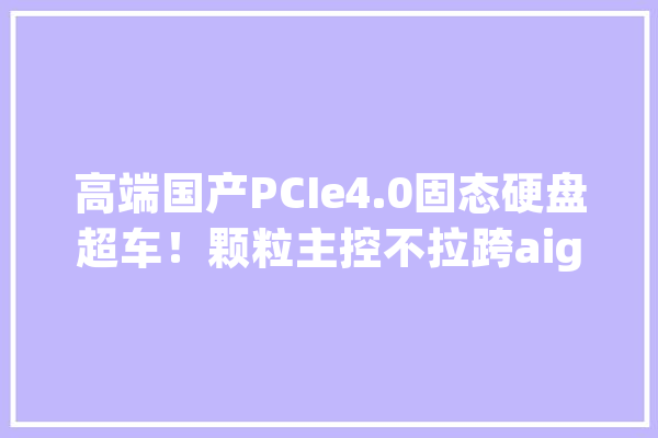 高端国产PCIe4.0固态硬盘超车！颗粒主控不拉跨aigo P7000Z体验_速度_硬盘