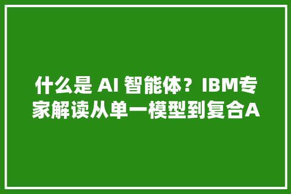 什么是 AI 智能体？IBM专家解读从单一模型到复合AI系统_模子_体系 智能写作