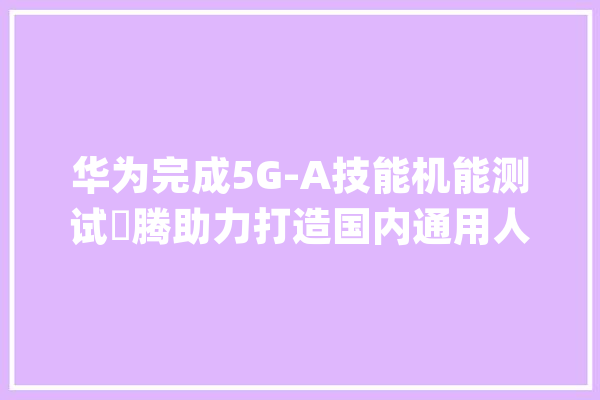 华为完成5G-A技能机能测试昇腾助力打造国内通用人工智能新底座-全球家当趋势跟踪周报（1023）_家当_人工智能