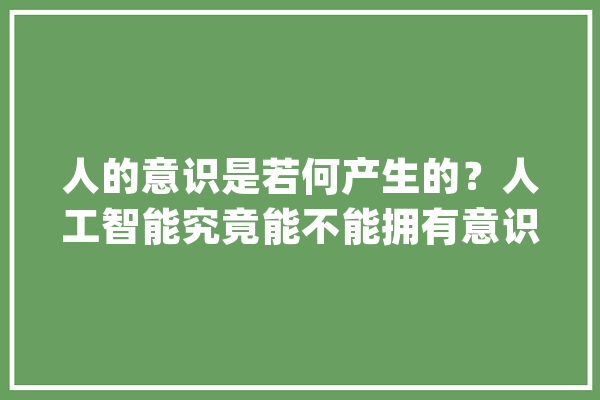 人的意识是若何产生的？人工智能究竟能不能拥有意识？_意识_人类 科技快讯