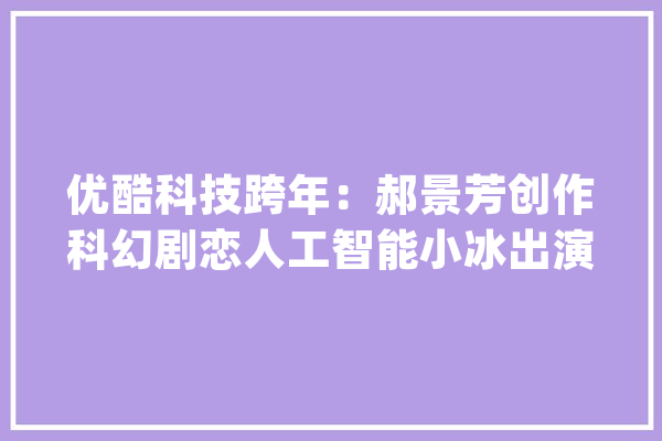 优酷科技跨年：郝景芳创作科幻剧恋人工智能小冰出演_人工智能_人类 计算机