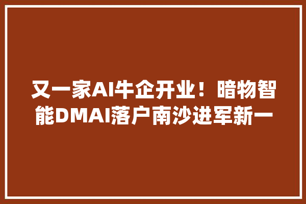 又一家AI牛企开业！暗物智能DMAI落户南沙进军新一代人工智能领域_南沙_人工智能