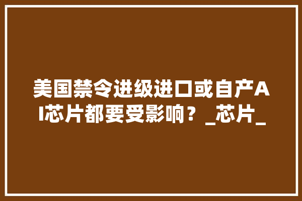 美国禁令进级进口或自产AI芯片都要受影响？_芯片_美国 AI简讯