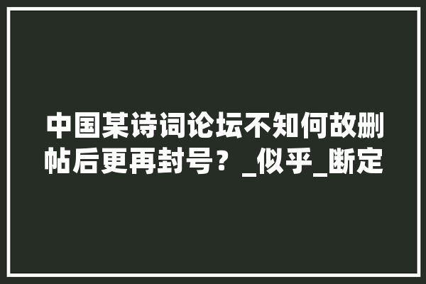 中国某诗词论坛不知何故删帖后更再封号？_似乎_断定力