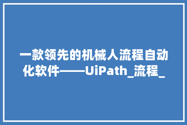 一款领先的机械人流程自动化软件——UiPath_流程_它可以 计算机