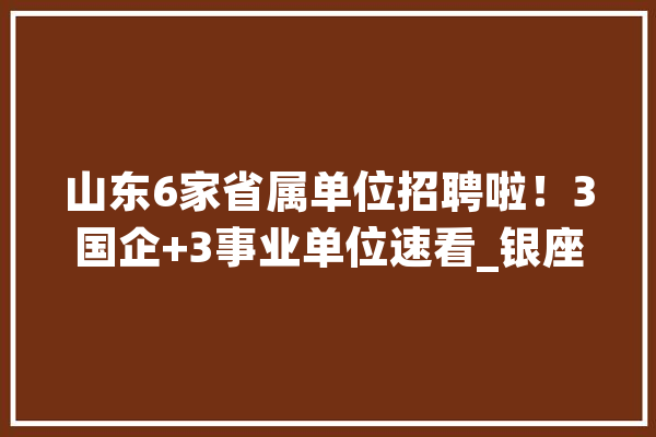 山东6家省属单位招聘啦！3国企+3事业单位速看_银座_山东 绘影字幕