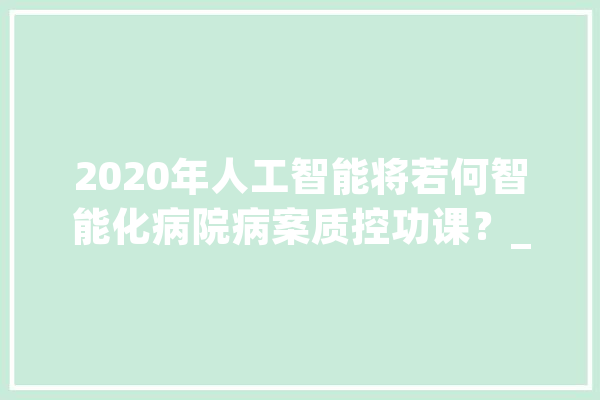 2020年人工智能将若何智能化病院病案质控功课？_病案_病历 AI快讯