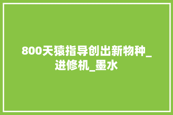 800天猿指导创出新物种_进修机_墨水 智能写作