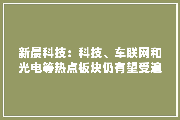 新晨科技：科技、车联网和光电等热点板块仍有望受追捧_科技_日中 文字写作