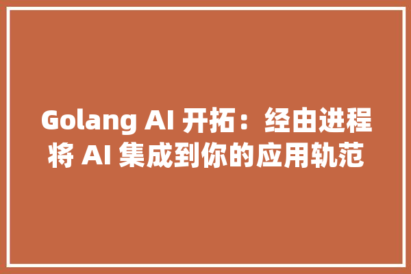 Golang AI 开拓：经由进程将 AI 集成到你的应用轨范_人工智能_措辞 智能写作